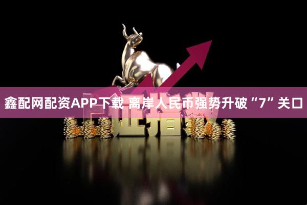 鑫配网配资APP下载 离岸人民币强势升破“7”关口