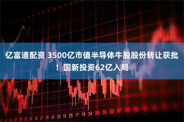 亿富道配资 3500亿市值半导体牛股股份转让获批！国新投资62亿入局