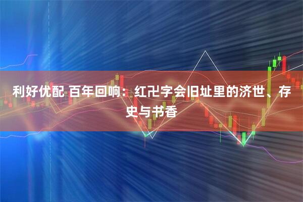 利好优配 百年回响：红卍字会旧址里的济世、存史与书香